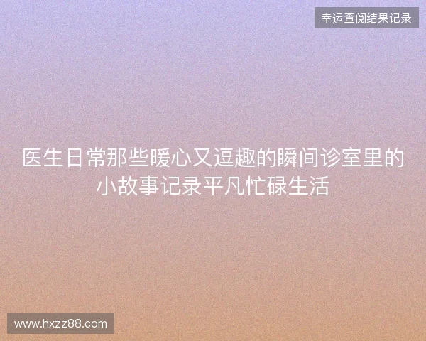 医生日常那些暖心又逗趣的瞬间诊室里的小故事记录平凡忙碌生活